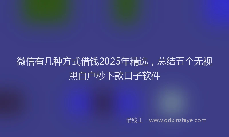 微信有几种方式借钱2025年精选，总结五个无视黑白户秒下款口子软件