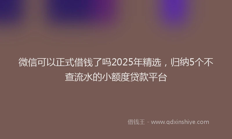 微信可以正式借钱了吗2025年精选，归纳5个不查流水的小额度贷款平台