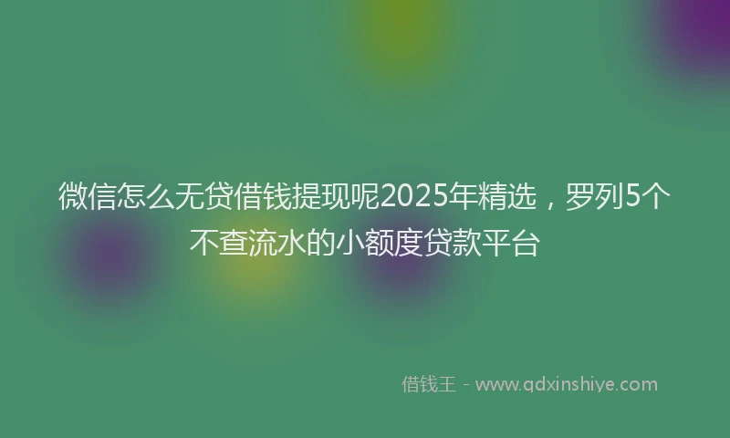 微信怎么无贷借钱提现呢2025年精选，罗列5个不查流水的小额度贷款平台