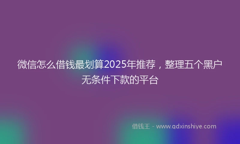 微信怎么借钱最划算2025年推荐，整理五个黑户无条件下款的平台