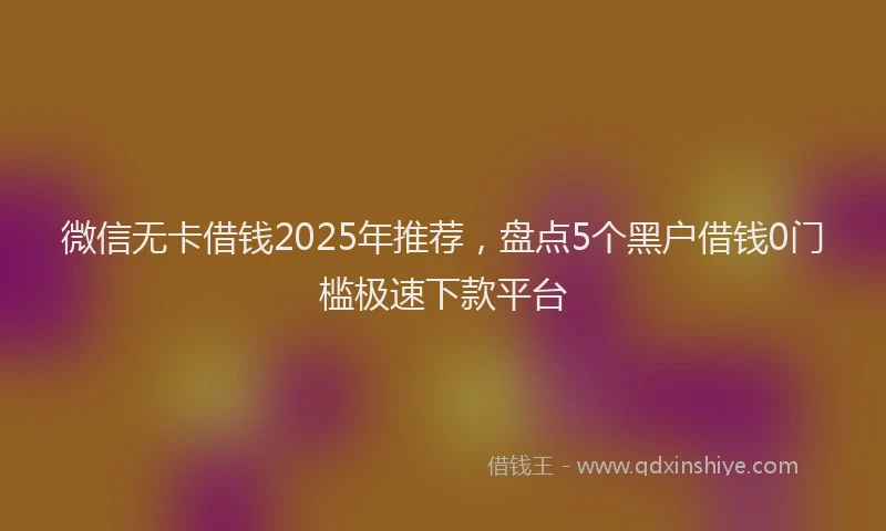 微信无卡借钱2025年推荐，盘点5个黑户借钱0门槛极速下款平台
