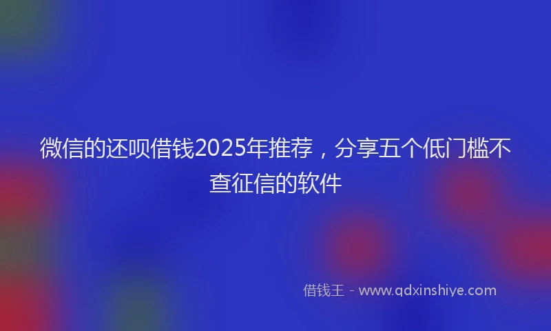微信的还呗借钱2025年推荐，分享五个低门槛不查征信的软件