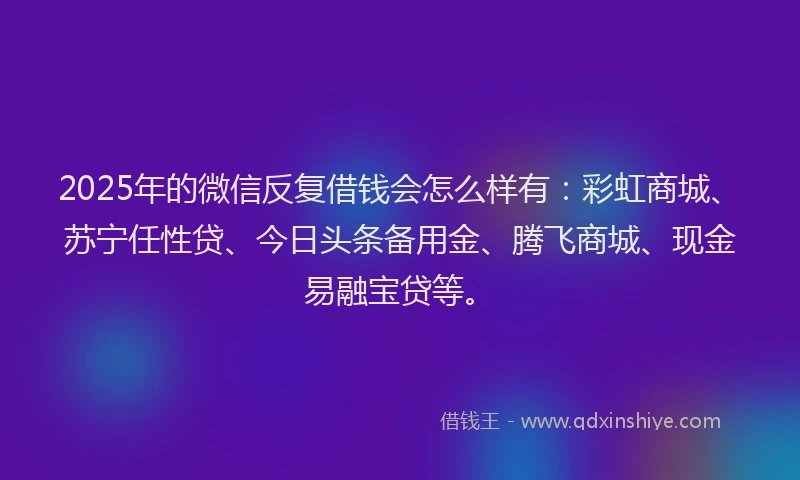 2025年的微信反复借钱会怎么样有：彩虹商城、苏宁任性贷、今日头条备用金、腾飞商城、现金易融宝贷等。