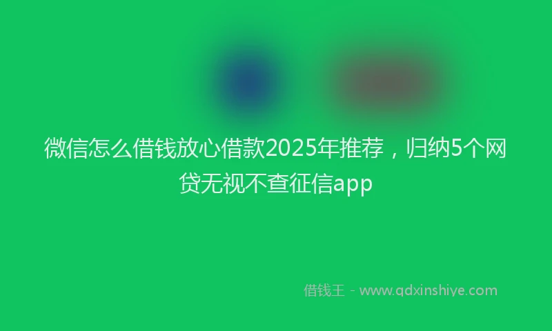 微信怎么借钱放心借款2025年推荐，归纳5个网贷无视不查征信app