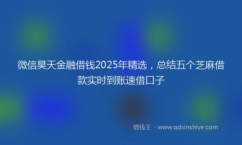 微信昊天金融借钱2025年精选，总结五个芝麻借款实时到账速借口子