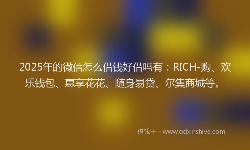 2025年的微信怎么借钱好借吗有：RICH-购、欢乐钱包、惠享花花、随身易贷、尔集商城等。