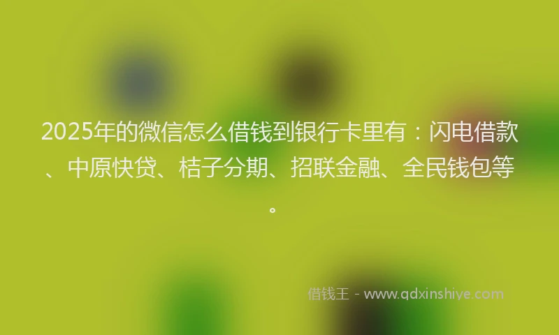 2025年的微信怎么借钱到银行卡里有：闪电借款、中原快贷、桔子分期、招联金融、全民钱包等。