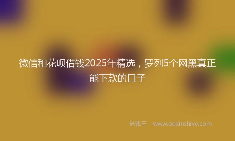微信和花呗借钱2025年精选，罗列5个网黑真正能下款的口子