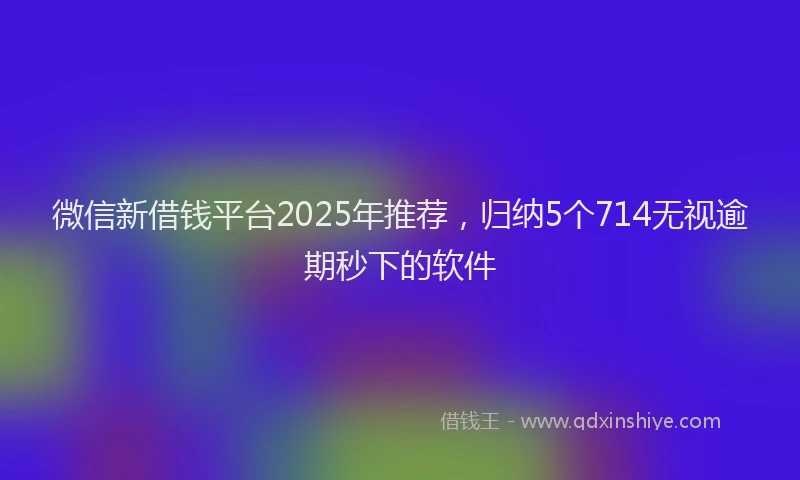 微信新借钱平台2025年推荐，归纳5个714无视逾期秒下的软件