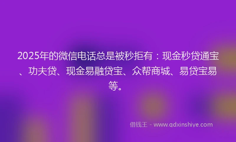 2025年的微信电话总是被秒拒有：现金秒贷通宝、功夫贷、现金易融贷宝、众帮商城、易贷宝易等。