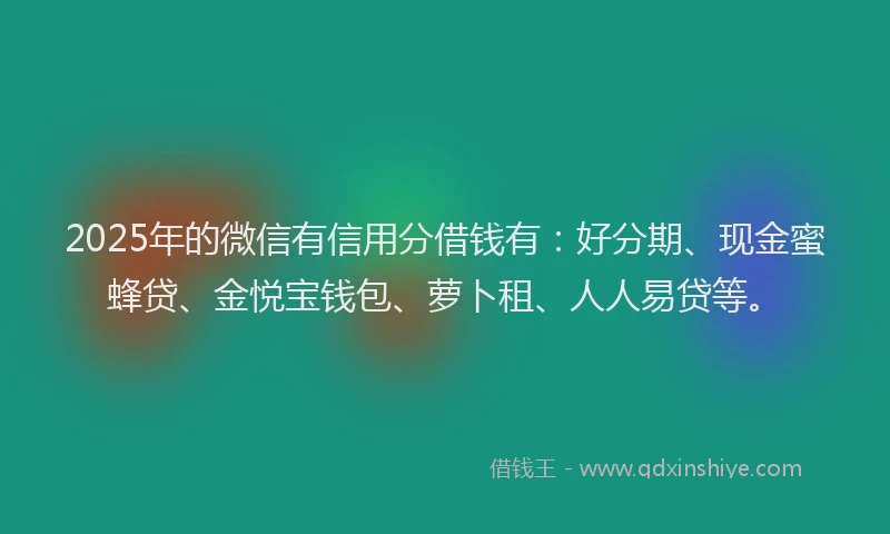 2025年的微信有信用分借钱有：好分期、现金蜜蜂贷、金悦宝钱包、萝卜租、人人易贷等。