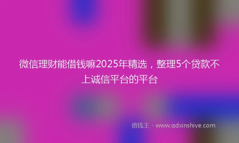 微信理财能借钱嘛2025年精选，整理5个贷款不上诚信平台的平台