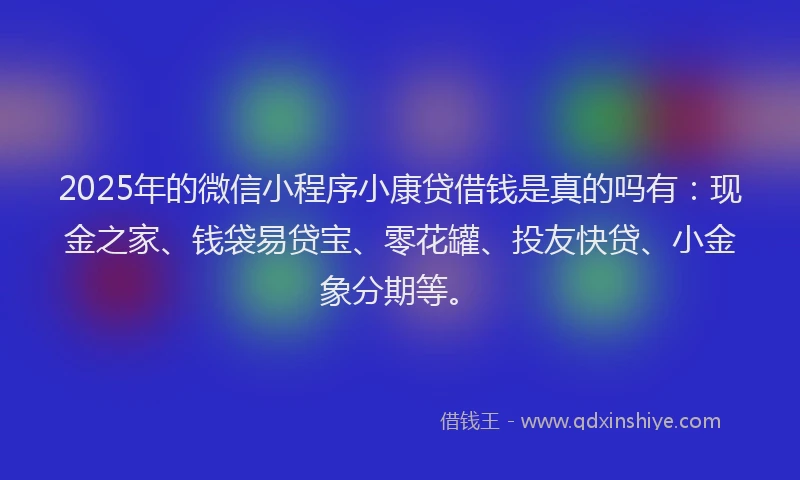 2025年的微信小程序小康贷借钱是真的吗有：现金之家、钱袋易贷宝、零花罐、投友快贷、小金象分期等。