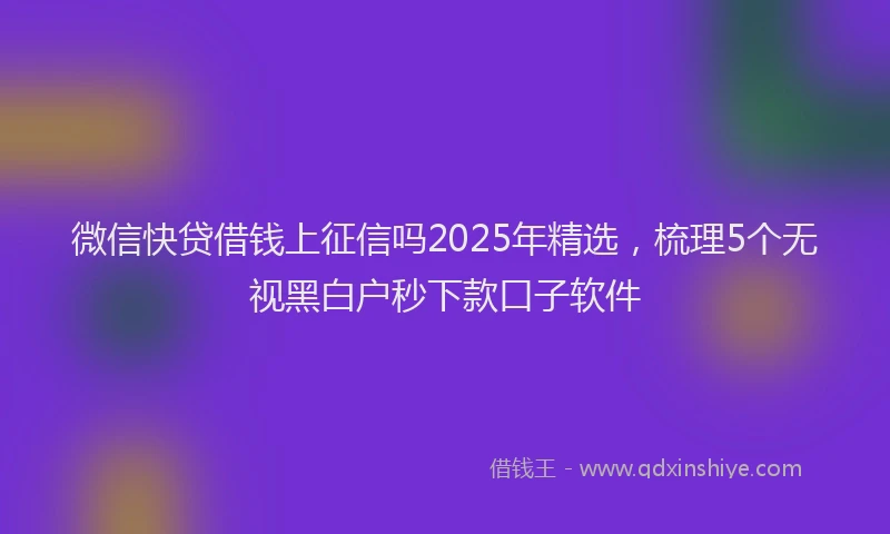 微信快贷借钱上征信吗2025年精选，梳理5个无视黑白户秒下款口子软件
