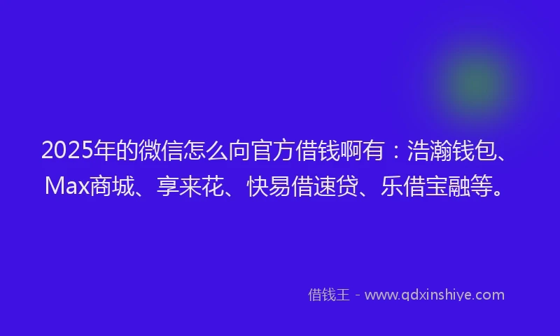 2025年的微信怎么向官方借钱啊有：浩瀚钱包、Max商城、享来花、快易借速贷、乐借宝融等。