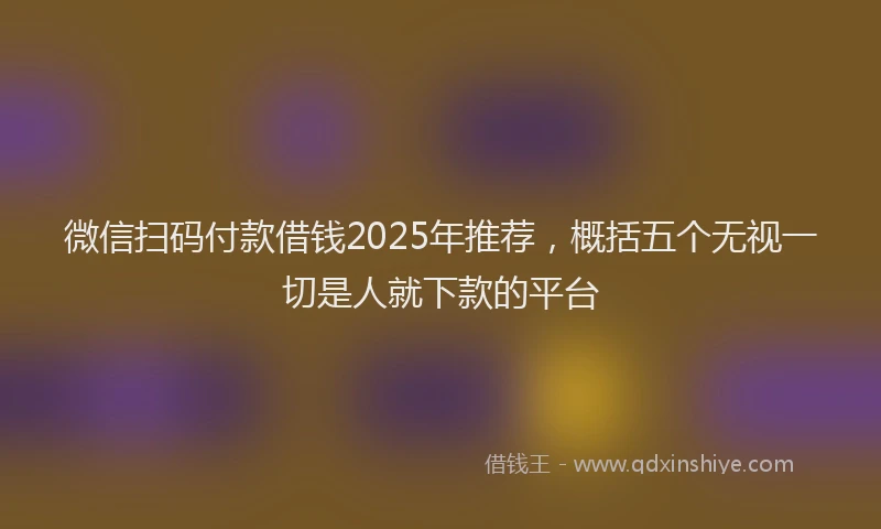 微信扫码付款借钱2025年推荐，概括五个无视一切是人就下款的平台