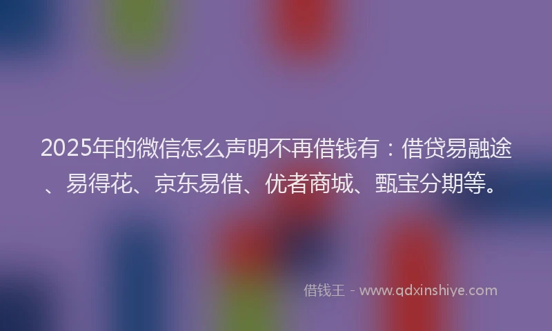 2025年的微信怎么声明不再借钱有：借贷易融途、易得花、京东易借、优者商城、甄宝分期等。