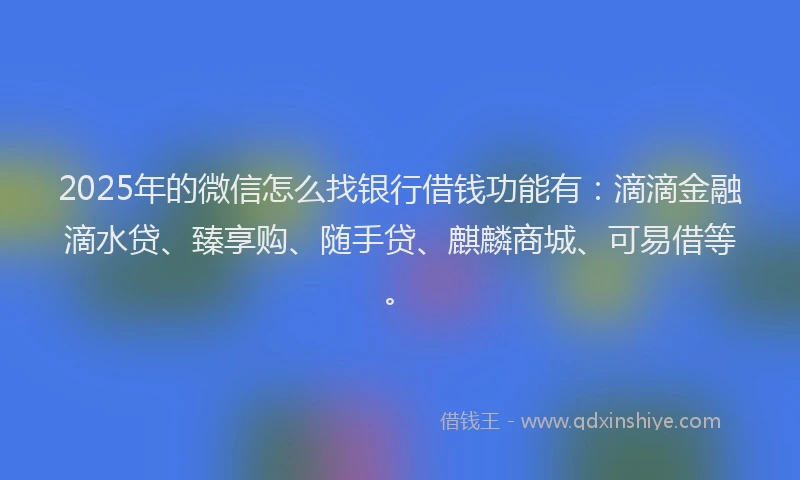 2025年的微信怎么找银行借钱功能有：滴滴金融滴水贷、臻享购、随手贷、麒麟商城、可易借等。