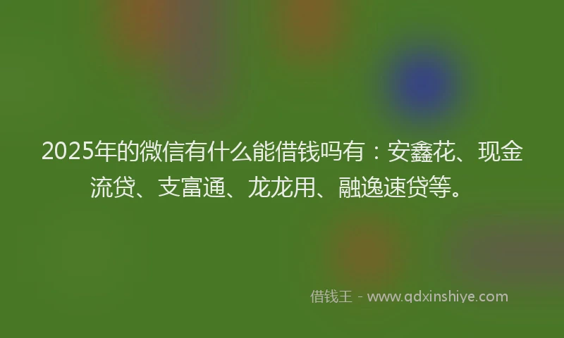 2025年的微信有什么能借钱吗有：安鑫花、现金流贷、支富通、龙龙用、融逸速贷等。