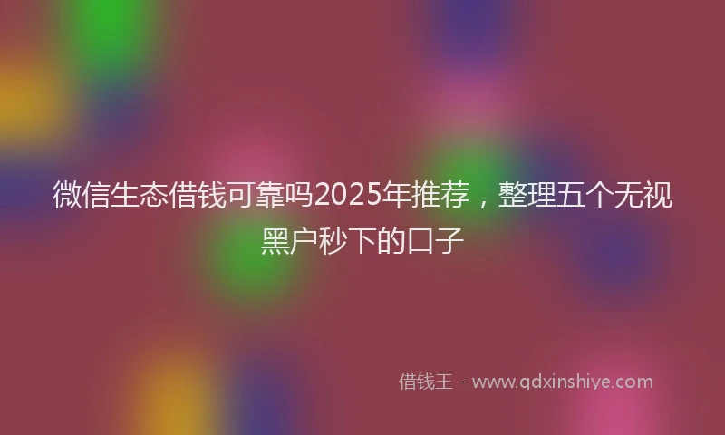 微信生态借钱可靠吗2025年推荐，整理五个无视黑户秒下的口子
