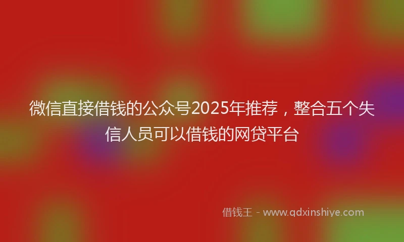 微信直接借钱的公众号2025年推荐，整合五个失信人员可以借钱的网贷平台