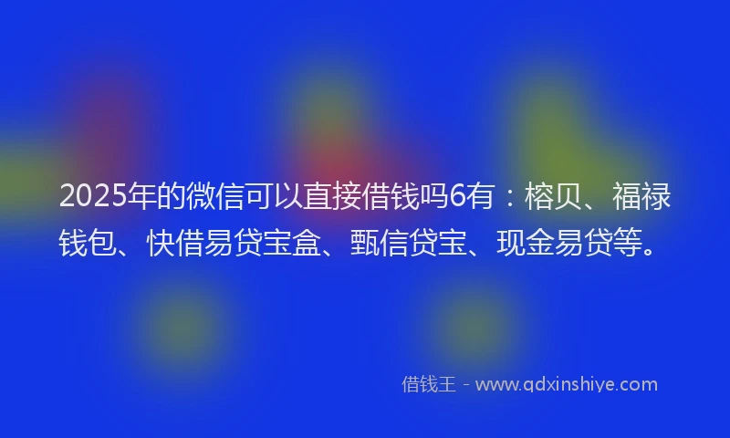 2025年的微信可以直接借钱吗6有：榕贝、福禄钱包、快借易贷宝盒、甄信贷宝、现金易贷等。