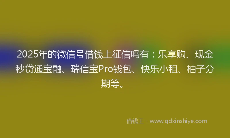 2025年的微信号借钱上征信吗有：乐享购、现金秒贷通宝融、瑞信宝Pro钱包、快乐小租、柚子分期等。