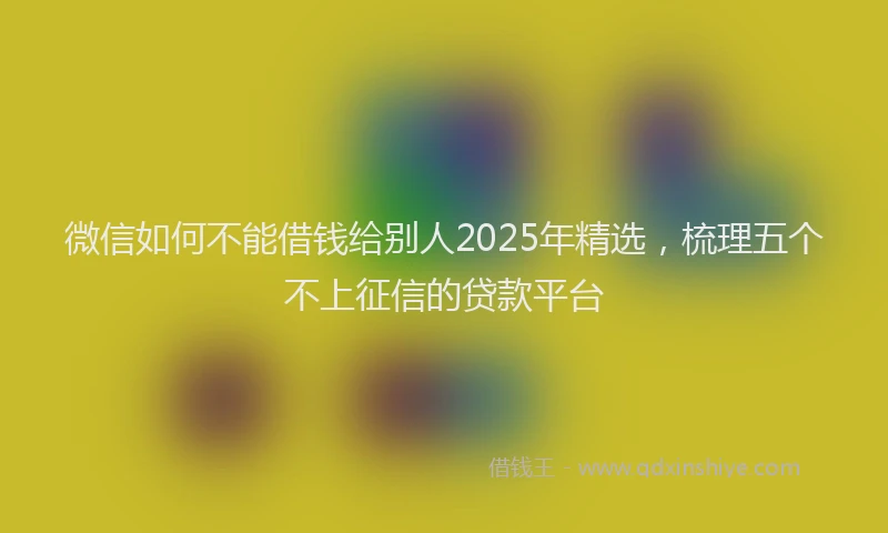 微信如何不能借钱给别人2025年精选，梳理五个不上征信的贷款平台