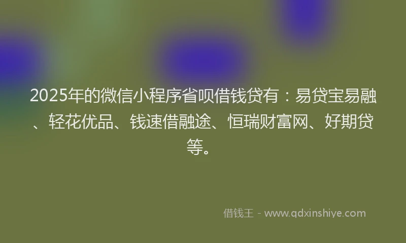 2025年的微信小程序省呗借钱贷有：易贷宝易融、轻花优品、钱速借融途、恒瑞财富网、好期贷等。