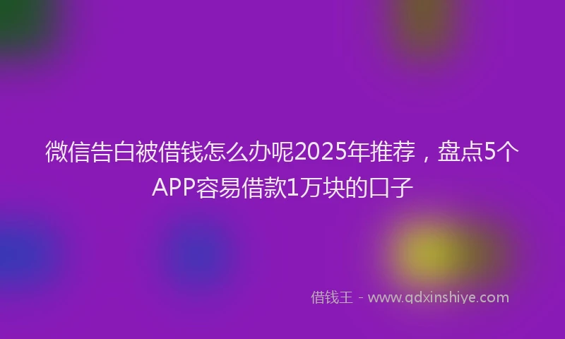 微信告白被借钱怎么办呢2025年推荐，盘点5个APP容易借款1万块的口子