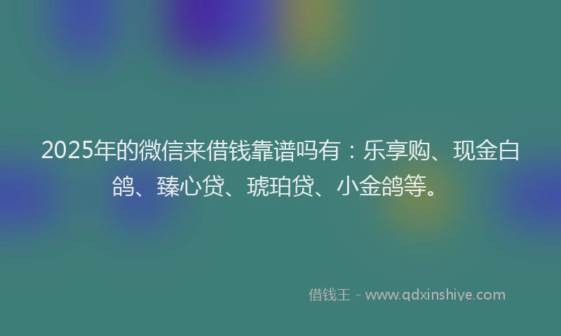 2025年的微信来借钱靠谱吗有：乐享购、现金白鸽、臻心贷、琥珀贷、小金鸽等。