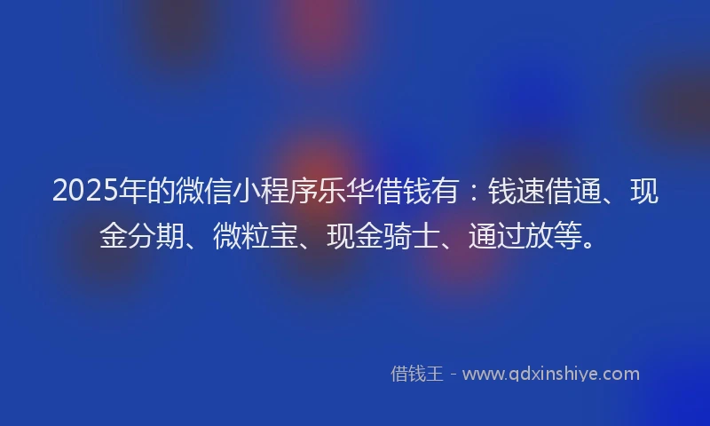 2025年的微信小程序乐华借钱有：钱速借通、现金分期、微粒宝、现金骑士、通过放等。