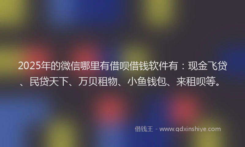 2025年的微信哪里有借呗借钱软件有：现金飞贷、民贷天下、万贝租物、小鱼钱包、来租呗等。