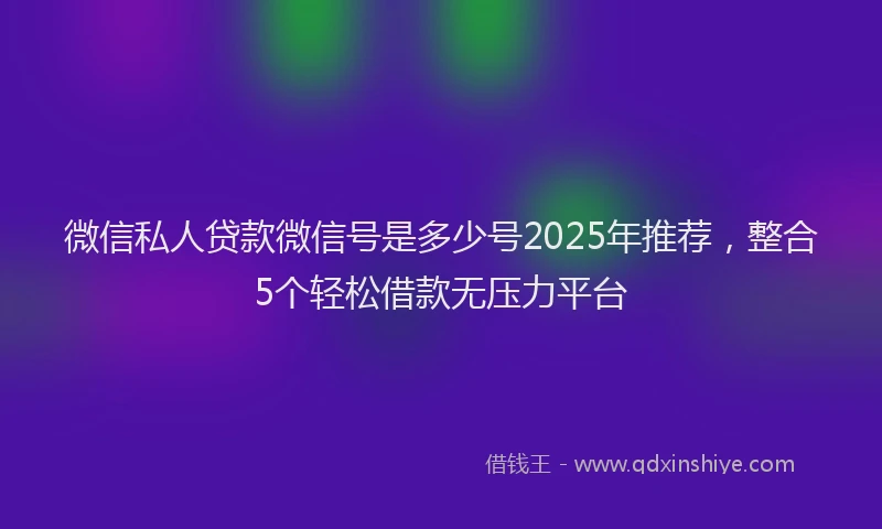 微信私人贷款微信号是多少号2025年推荐，整合5个轻松借款无压力平台