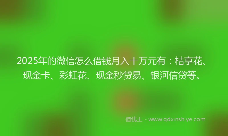 2025年的微信怎么借钱月入十万元有：桔享花、现金卡、彩虹花、现金秒贷易、银河信贷等。