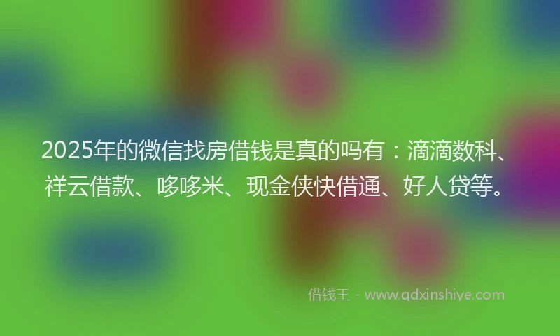 2025年的微信找房借钱是真的吗有：滴滴数科、祥云借款、哆哆米、现金侠快借通、好人贷等。