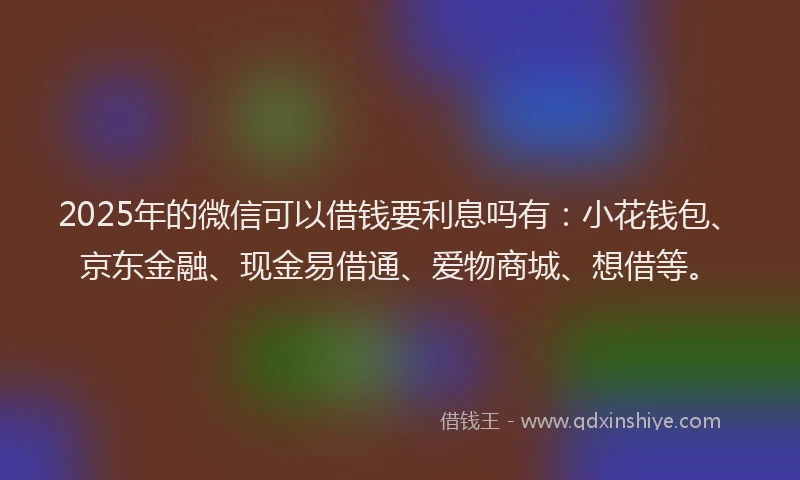 2025年的微信可以借钱要利息吗有：小花钱包、京东金融、现金易借通、爱物商城、想借等。