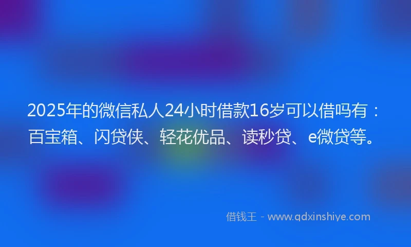 2025年的微信私人24小时借款16岁可以借吗有：百宝箱、闪贷侠、轻花优品、读秒贷、e微贷等。