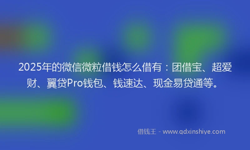 2025年的微信微粒借钱怎么借有：团借宝、超爱财、翼贷Pro钱包、钱速达、现金易贷通等。