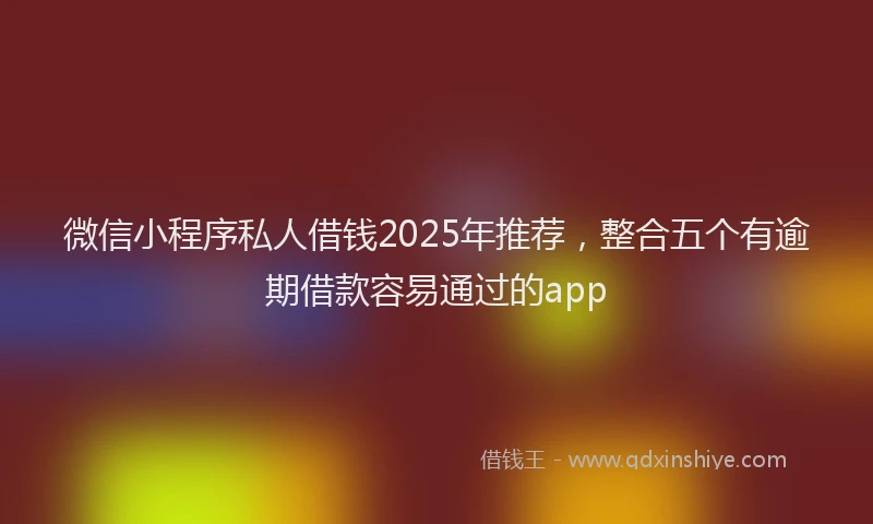 微信小程序私人借钱2025年推荐，整合五个有逾期借款容易通过的app
