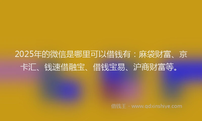 2025年的微信是哪里可以借钱有：麻袋财富、京卡汇、钱速借融宝、借钱宝易、沪商财富等。