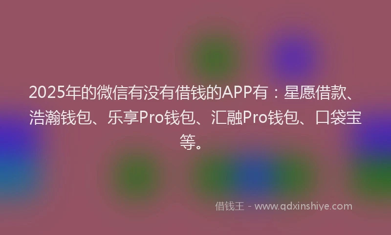 2025年的微信有没有借钱的APP有：星愿借款、浩瀚钱包、乐享Pro钱包、汇融Pro钱包、口袋宝等。