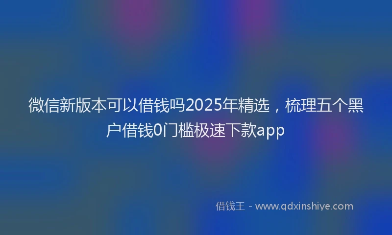 微信新版本可以借钱吗2025年精选，梳理五个黑户借钱0门槛极速下款app