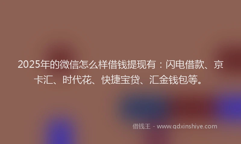 2025年的微信怎么样借钱提现有：闪电借款、京卡汇、时代花、快捷宝贷、汇金钱包等。