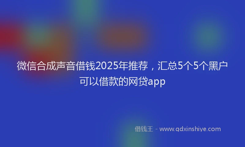 微信合成声音借钱2025年推荐，汇总5个5个黑户可以借款的网贷app
