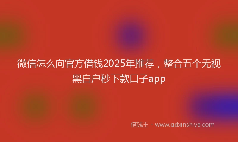 微信怎么向官方借钱2025年推荐，整合五个无视黑白户秒下款口子app