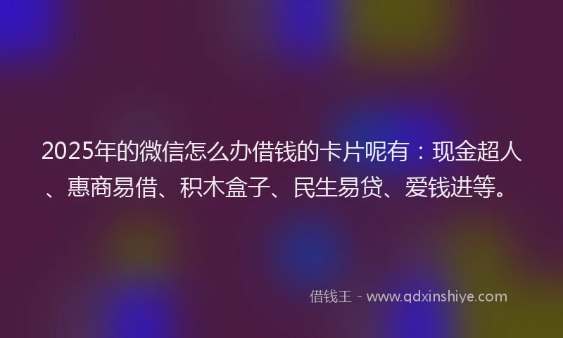 2025年的微信怎么办借钱的卡片呢有：现金超人、惠商易借、积木盒子、民生易贷、爱钱进等。