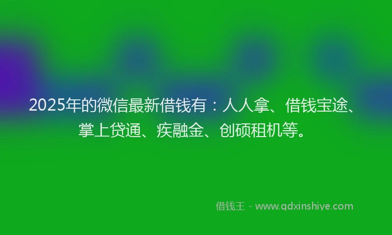 2025年的微信最新借钱有：人人拿、借钱宝途、掌上贷通、疾融金、创硕租机等。