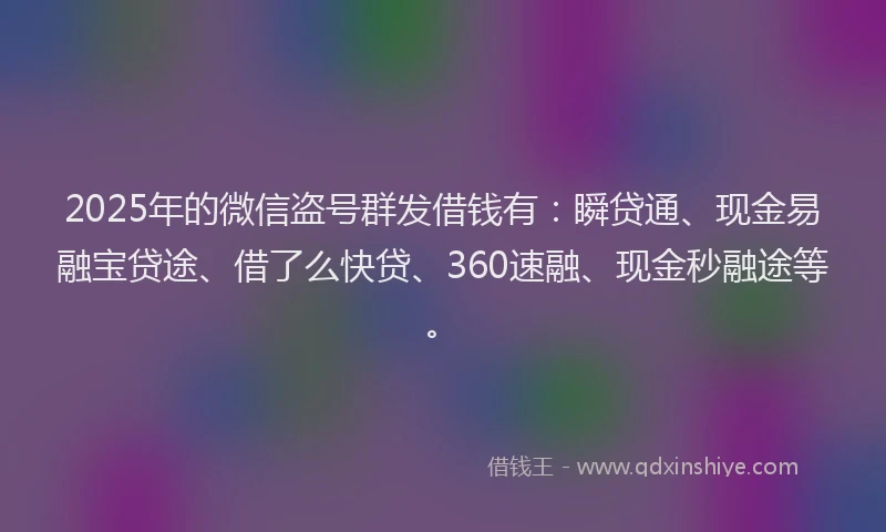 2025年的微信盗号群发借钱有：瞬贷通、现金易融宝贷途、借了么快贷、360速融、现金秒融途等。