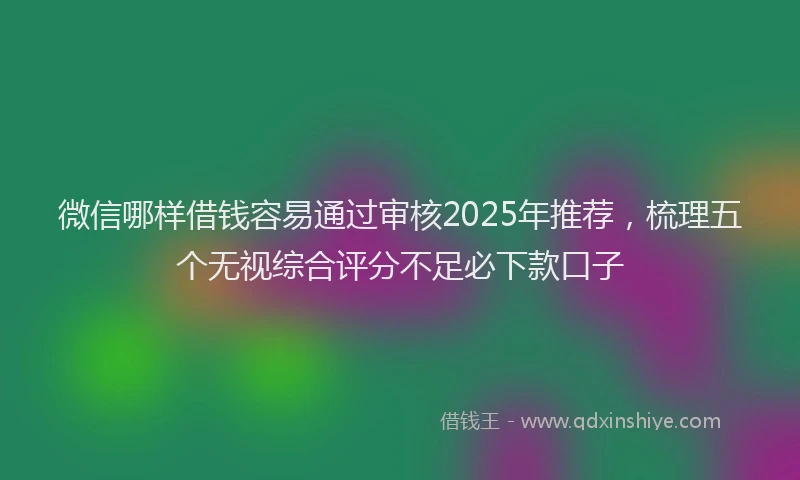 微信哪样借钱容易通过审核2025年推荐，梳理五个无视综合评分不足必下款口子